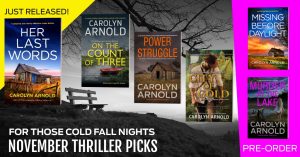 For those cold fall nights… November thriller picks from Carolyn Arnold. Just released: Her Last Words. Anniversary books: On the Count of Three, Power Struggle, and City of Gold. Pre-order titles: Missing Before Daylight and Murder at the Lake.